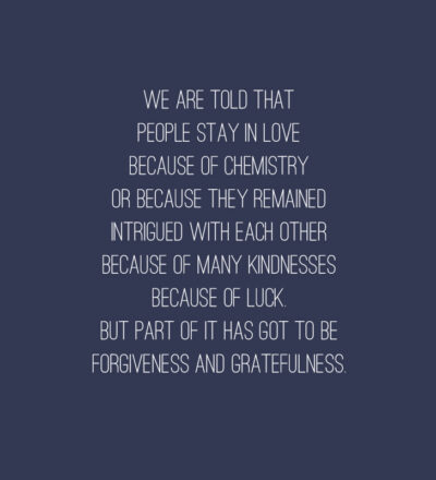 “We are told that people stay in love because of chemistry, or because they remain intrigued with each other, because of many kindnesses, because of luck. But part of it has got to be forgiveness and gratefulness.” — Ellen Goodman Quotes