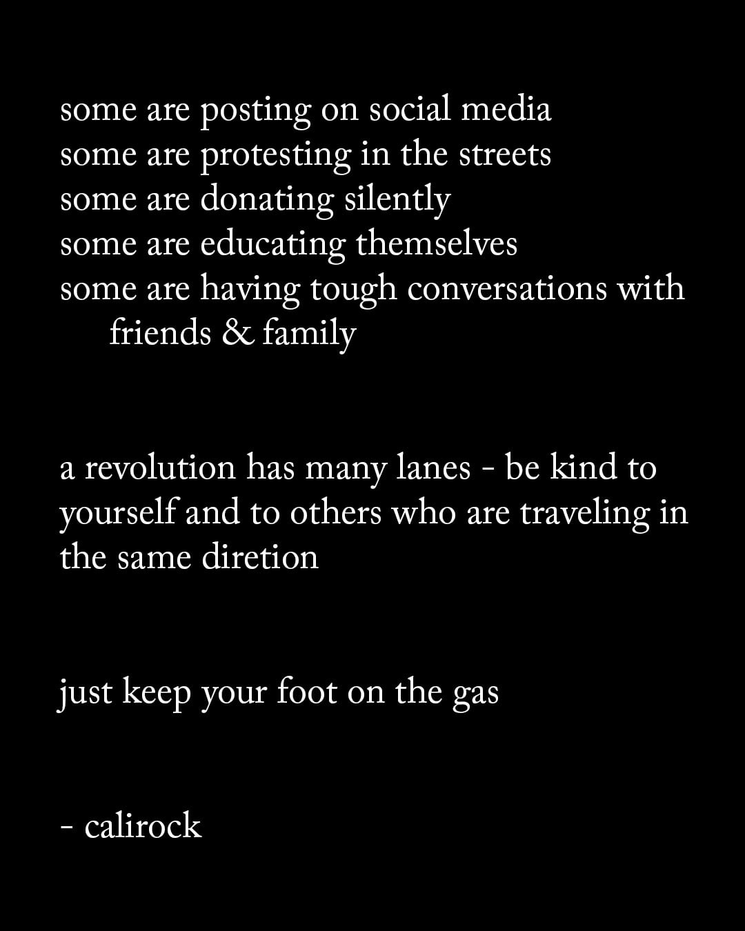 Some are posting on social media. Some are protesting in the streets. Some are donating silently. Some are educating themselves. Some are having tough conversations with friends & family. A revolution has many lanes. Be kind to yourself and to others who are traveling in the same direction. Just keep your foot on the gas. - via octaviaspencer via calirock.